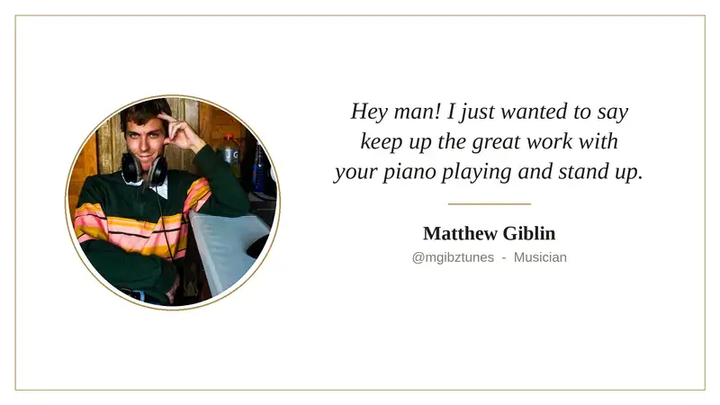 Kind words from Matthew Giblin: Hey man! I just wanted to say keep up the great work with your piano playing and stand up.